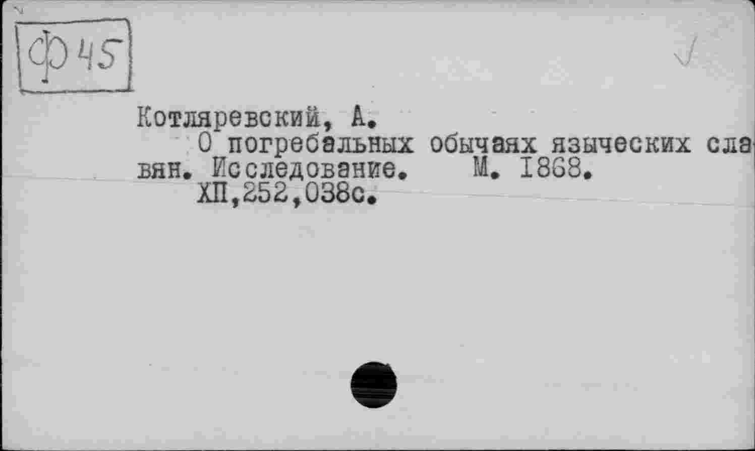 ﻿1
Котляревский, А.
О погребальных обычаях языческих ела вян. Исследование. М. I8G8.
ХП,252,038о.